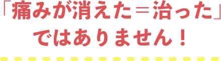 「痛みが消えた＝治った」ではありません！