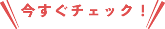 今すぐチェック！