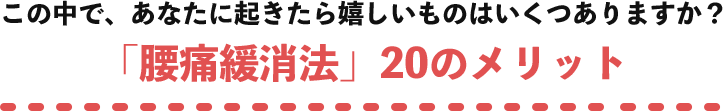 この中で、あなたに起きたら嬉しいものはいくつありますか？「腰痛緩消法」20のメリット