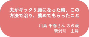 川島 千春さん 36歳 新潟県 主婦
夫がギックリ腰になった時、この方法で治り、薦めてもらったこと