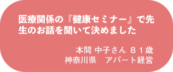 本間 中子さん 81歳 神奈川県 アパート経営
医療関係の『健康セミナー』で先生のお話を聞いて決めました
