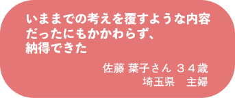 佐藤 葉子さん 34歳 埼玉県 主婦いままでの考えを覆すような内容だったにもかかわらず、納得できた
