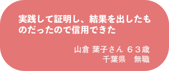 山倉 葉子さん 63歳 千葉県 無職
実践して証明し、結果を出したものだったので信用できた