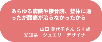 山田 美代子さん　５４歳　愛知県　ジュエリーデザイナー
あらゆる病院や接骨院、整体に通ったが腰痛が治らなかったから