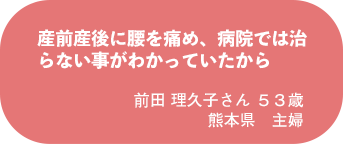 前田 理久子さん 53歳 熊本県 主婦
産前産後に腰を痛め、病院では治らない事がわかっていたから