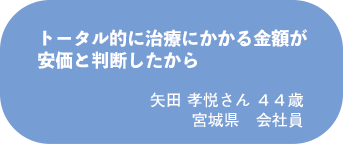矢田 孝悦さん 44歳 宮城県 会社員
トータル的に治療にかかる金額が安価と判断したから