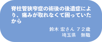 鈴木 宏さん 72歳 埼玉県 無職
脊柱管狭窄症の術後の後遺症により、痛みが取れなくて困っていたから