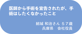 結城 和治さん　５７歳　兵庫県　会社役員
医師から手術を宣告されたが、手術はしたくなかったこと