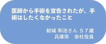 結城 和治さん 57歳 兵庫県 会社役員
医師から手術を宣告されたが、手術はしたくなかったこと