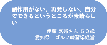 伊藤 嘉邦さん 50歳 愛知県 ゴルフ練習場経営
副作用がない、再発しない、自分でできるというところが素晴らしい