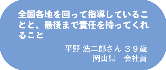平野 浩二郎さん 39歳 岡山県 会社員
全国各地を回って指導していることと、最後まで責任を持ってくれること