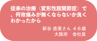 新谷 直美さん 46歳 大阪府 会社員
従来の治療(変形性股関節症)で、何故痛みが無くならないか良くわかったから