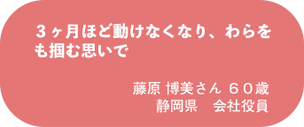 藤原 博美さん 60歳 静岡県 会社役員
3ヶ月ほど動けなくなり、わらをも掴む思いで