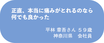 平林 章吾さん 59歳 神奈川県 会社員
正直、本当に痛みがとれるのなら何でも良かった