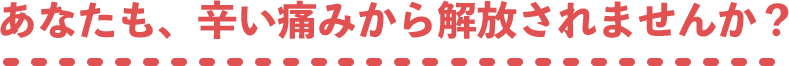 あなたも、辛い痛みから解放されませんか？