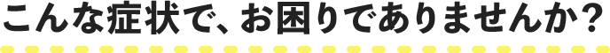 こんな症状で、お困りでありませんか？